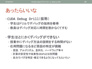あったらいいな
• CUDA Debug Drill（仮称）
• 学生はドリルでデバッグの技術を修得
• 教員はデバッグ対応に時間を割かなくてすむ
• 学生はとにかくデバッグができない
• 授業中にデバッグ方法の説明をする時間がない
• 応用問題になるほど原因の特定が困難
• 言語，アルゴリズム，並列化，ハードウェア等々
• 計算の安定性や収束性はGPUとは別問題
• 自力でバグを特定・修正できるようになってもらいたい
2016/03/01 NVIDIA Jetsonプラットフォーム Meet-up #02 27
 