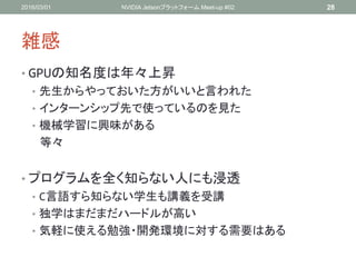 雑感
• GPUの知名度は年々上昇
• 先生からやっておいた方がいいと言われた
• インターンシップ先で使っているのを見た
• 機械学習に興味がある
等々
• プログラムを全く知らない人にも浸透
• C言語すら知らない学生も講義を受講
• 独学はまだまだハードルが高い
• 気軽に使える勉強・開発環境に対する需要はある
2016/03/01 NVIDIA Jetsonプラットフォーム Meet-up #02 28
 