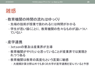雑感
• 教育機関の時間の流れはゆっくり
• 先端の技術が授業で扱われるには時間がかかる
• 学生が思い描くことに，教育機関の色々なものが追いつい
ていない
• 産学連携
• Jetsonの普及は産業界が主導
• 教育機関がやりたいと思っていることが産業界では実現さ
れつつある
• 教育機関は教育の高度化という言葉に敏感
• 大規模計算分野以外でも多くの大学が産学連携を望んでいると予想
2016/03/01 NVIDIA Jetsonプラットフォーム Meet-up #02 29
 