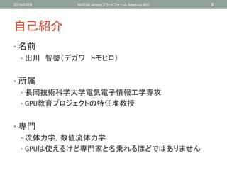 自己紹介
• 名前
• 出川 智啓（デガワ トモヒロ）
• 所属
• 長岡技術科学大学電気電子情報工学専攻
• GPU教育プロジェクトの特任准教授
• 専門
• 流体力学，数値流体力学
• GPUは使えるけど専門家と名乗れるほどではありません
2016/03/01 NVIDIA Jetsonプラットフォーム Meet-up #02 3
 