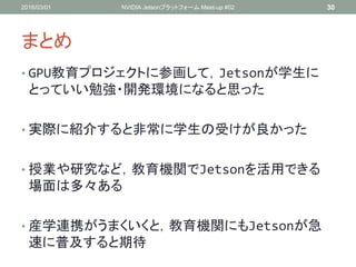 まとめ
• GPU教育プロジェクトに参画して，Jetsonが学生に
とっていい勉強・開発環境になると思った
• 実際に紹介すると非常に学生の受けが良かった
• 授業や研究など，教育機関でJetsonを活用できる
場面は多々ある
• 産学連携がうまくいくと，教育機関にもJetsonが急
速に普及すると期待
2016/03/01 NVIDIA Jetsonプラットフォーム Meet-up #02 30
 