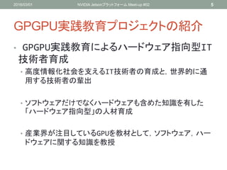 GPGPU実践教育プロジェクトの紹介
• GPGPU実践教育によるハードウェア指向型IT
技術者育成
• 高度情報化社会を支えるIT技術者の育成と，世界的に通
用する技術者の輩出
• ソフトウェアだけでなくハードウェアも含めた知識を有した
「ハードウェア指向型」の人材育成
• 産業界が注目しているGPUを教材として，ソフトウェア，ハー
ドウェアに関する知識を教授
2016/03/01 NVIDIA Jetsonプラットフォーム Meet-up #02 5
 