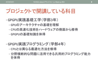 プロジェクトで開講している科目
• GPGPU実践基礎工学（学部3年）
• GPUのアーキテクチャの基礎を理解
• CPUの高速化技術をハードウェアの側面から修得
• GPGPUの基礎知識を体得
• GPGPU実践プログラミング（学部4年）
• CPUとは異なる最適化方法を修得
• 分野横断的な問題に活用できる汎用的プログラミング能力
を体得
2016/03/01 NVIDIA Jetsonプラットフォーム Meet-up #02 8
 