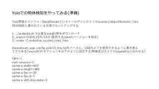Yoloでの物体検知をやってみる(準備)
Yolo関連のファイル：DeepStreamインストールディレクトリのsources/objectDetector_Yolo
READMEに書かれている手順でセットアップする
1. ./prebuild.sh で必要なweight等をダウンロード
2. export CUDA_VER=10.0 (使用するcudaのバージョンを指定)
3. make -C nvdsinfer_custom_impl_Yolo
deepstream_app_config_yoloV3_tiny.txtをベースに、USBカメラを使用できるように書き換え
入力である[source0]のセクションを以下のように設定する(解像度はカメラのcapabilityに合わせる)
type=1
num-sources=1
camera-width=640
camera-height=480
camera-fps-n=30
camera-fps-d=1
camera-v4l2-dev-node=0
 