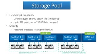 Storage Pool
• Flexibility & Scalability
– Different types of RAID sets in the same group
– Up to 512 pools, up to 192 HDDs in one pool
• Security
– Password protected locking mechanism
Local enclosure Expansion enclosure(JBOD)
Hard spare
dedicated
Pool 1 Pool n
RAID set
RAID6
RAID set m
RAID5
RAID set 2
RAID5
RAID set 1
RAID0
 