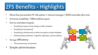 ZFS Benefits - Highlights
• MorethanjustanotherFS:filesystem+volumemanager+RAIDcontrollerallinone
• Immensescalability:128bitaddressspace
• End-to-enddataintegrity
– Everythingiscopyonwrite,alwaysondiskconsistent
– Everythingistransactional
– Everythingischecksumed,nosilentcorruption,nobadmetadata
– Enhanceddataprotection:snapshot,replication, poolscrubbing
• Storage efficiency
– Thinprovisioning,compression
• Simpleadministration
 