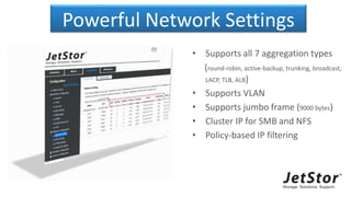 Powerful Network Settings
• Supports all 7 aggregation types
(round-robin, active-backup, trunking, broadcast,
LACP, TLB, ALB)
• Supports VLAN
• Supports jumbo frame (9000 bytes)
• Cluster IP for SMB and NFS
• Policy-based IP filtering
 