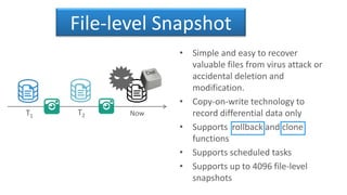 File-level Snapshot
• Simple and easy to recover
valuable files from virus attack or
accidental deletion and
modification.
• Copy-on-write technology to
record differential data only
• Supports rollback and clone
functions
• Supports scheduled tasks
• Supports up to 4096 file-level
snapshots
T1 T2 Now
 