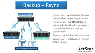 Backup – Rsync
• Rsync client : replicate files to any
devices that support rsync server
• Rsync server : TrioNAS U300 can
act as a destination for any rsync-
compatible device to set up
connection
• Support up to 16 replication tasks
• Connection is established through
SSH protocol
JetStor 724UXD
JetStor 724UX JetStor 724UX
Rsync-compatible devices
 