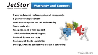 Warranty and Support
3 years advanced replacement on all components
5 years drive replacement
Onsite service plans 24x7x4 and next day
Spare parts kits
Free phone and e-mail support
24x7x4 optional phone support
Optional 5 years warranty
Professional Onsite installation
Storage, SAN and connectivity design & consulting
www.acnc.com
 