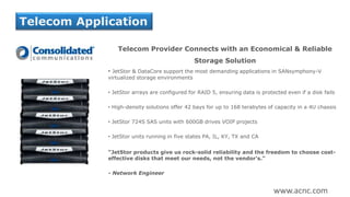 Telecom Provider Connects with an Economical & Reliable
Storage Solution
• JetStor & DataCore support the most demanding applications in SANsymphony-V
virtualized storage environments
• JetStor arrays are configured for RAID 5, ensuring data is protected even if a disk fails
• High-density solutions offer 42 bays for up to 168 terabytes of capacity in a 4U chassis
• JetStor 724S SAS units with 600GB drives VOIP projects
• JetStor units running in five states PA, IL, KY, TX and CA
“JetStor products give us rock-solid reliability and the freedom to choose cost-
effective disks that meet our needs, not the vendor’s.”
- Network Engineer
Telecom Application
www.acnc.com
 