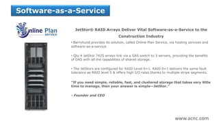 JetStor® RAID Arrays Deliver Vital Software-as-a-Service to the
Construction Industry
• Barryhund provides its solution, called Online Plan Service, via hosting services and
software-as-a-service.
• Qty 4 JetStor 742S arrays link via a SAS switch to 3 servers, providing the benefits
of DAS with all the capabilities of shared storage.
• The JetStors are configured for RAID Level 0+1. RAID 0+1 delivers the same fault
tolerance as RAID level 5 & offers high I/O rates thanks to multiple stripe segments.
“If you need simple, reliable, fast, and clustered storage that takes very little
time to manage, then your answer is simple—JetStor.”
- Founder and CEO
Software-as-a-Service
www.acnc.com
 