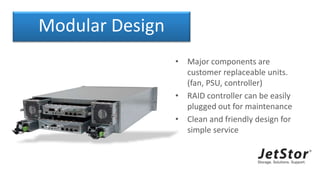 Modular Design
• Major components are
customer replaceable units.
(fan, PSU, controller)
• RAID controller can be easily
plugged out for maintenance
• Clean and friendly design for
simple service
 