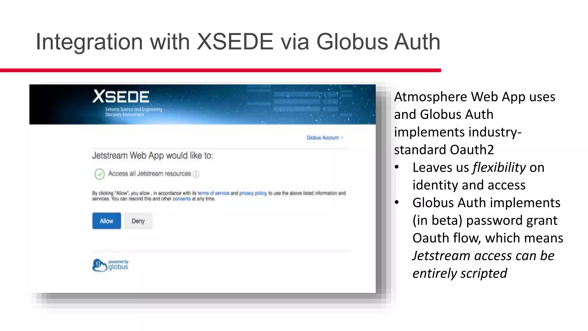 Integration with XSEDE via Globus Auth
Atmosphere Web App uses
and Globus Auth
implements industry-
standard Oauth2
• Leaves us flexibility on
identity and access
• Globus Auth implements
(in beta) password grant
Oauth flow, which means
Jetstream access can be
entirely scripted
 