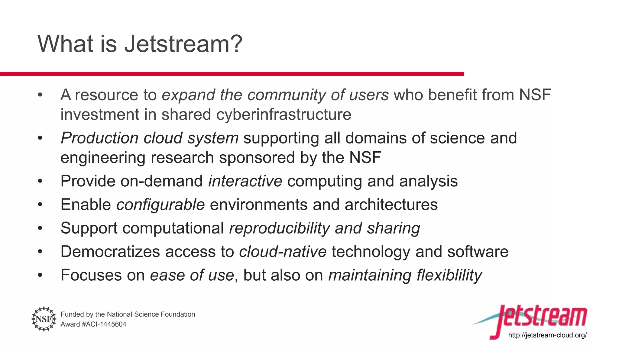 Funded by the National Science Foundation
Award #ACI-1445604
http://jetstream-cloud.org/
What is Jetstream?
• A resource to expand the community of users who benefit from NSF
investment in shared cyberinfrastructure
• Production cloud system supporting all domains of science and
engineering research sponsored by the NSF
• Provide on-demand interactive computing and analysis
• Enable configurable environments and architectures
• Support computational reproducibility and sharing
• Democratizes access to cloud-native technology and software
• Focuses on ease of use, but also on maintaining flexiblility
 