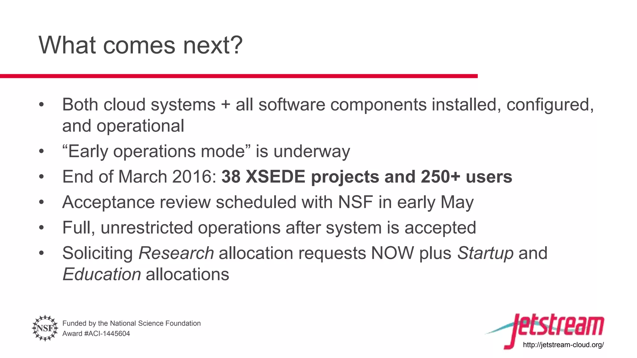Funded by the National Science Foundation
Award #ACI-1445604
http://jetstream-cloud.org/
What comes next?
• Both cloud systems + all software components installed, configured,
and operational
• “Early operations mode” is underway
• End of March 2016: 38 XSEDE projects and 250+ users
• Acceptance review scheduled with NSF in early May
• Full, unrestricted operations after system is accepted
• Soliciting Research allocation requests NOW plus Startup and
Education allocations
 