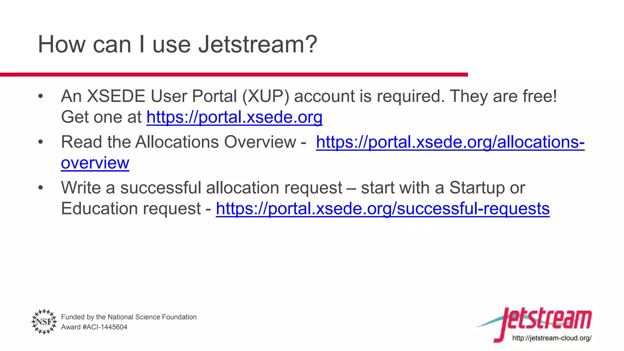 Funded by the National Science Foundation
Award #ACI-1445604
http://jetstream-cloud.org/
How can I use Jetstream?
• An XSEDE User Portal (XUP) account is required. They are free!
Get one at https://portal.xsede.org
• Read the Allocations Overview - https://portal.xsede.org/allocations-
overview
• Write a successful allocation request – start with a Startup or
Education request - https://portal.xsede.org/successful-requests
 
