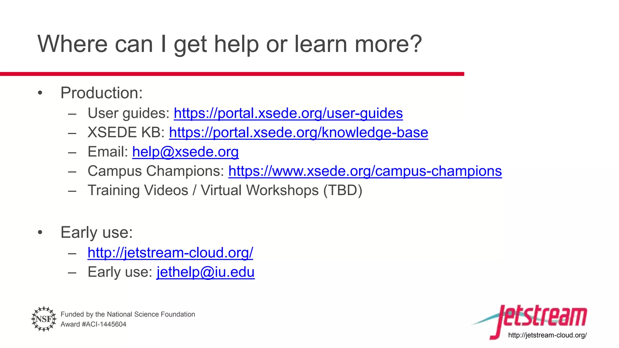 Funded by the National Science Foundation
Award #ACI-1445604
http://jetstream-cloud.org/
Where can I get help or learn more?
• Production:
– User guides: https://portal.xsede.org/user-guides
– XSEDE KB: https://portal.xsede.org/knowledge-base
– Email: help@xsede.org
– Campus Champions: https://www.xsede.org/campus-champions
– Training Videos / Virtual Workshops (TBD)
• Early use:
– http://jetstream-cloud.org/
– Early use: jethelp@iu.edu
 