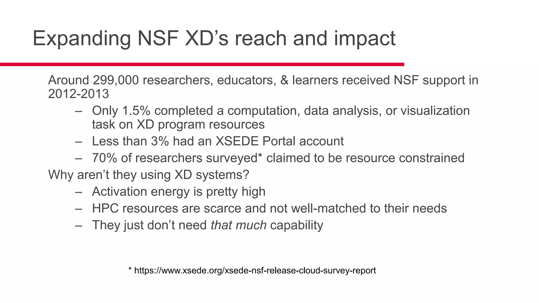 Expanding NSF XD’s reach and impact
Around 299,000 researchers, educators, & learners received NSF support in
2012-2013
– Only 1.5% completed a computation, data analysis, or visualization
task on XD program resources
– Less than 3% had an XSEDE Portal account
– 70% of researchers surveyed* claimed to be resource constrained
Why aren’t they using XD systems?
– Activation energy is pretty high
– HPC resources are scarce and not well-matched to their needs
– They just don’t need that much capability
* https://www.xsede.org/xsede-nsf-release-cloud-survey-report
 