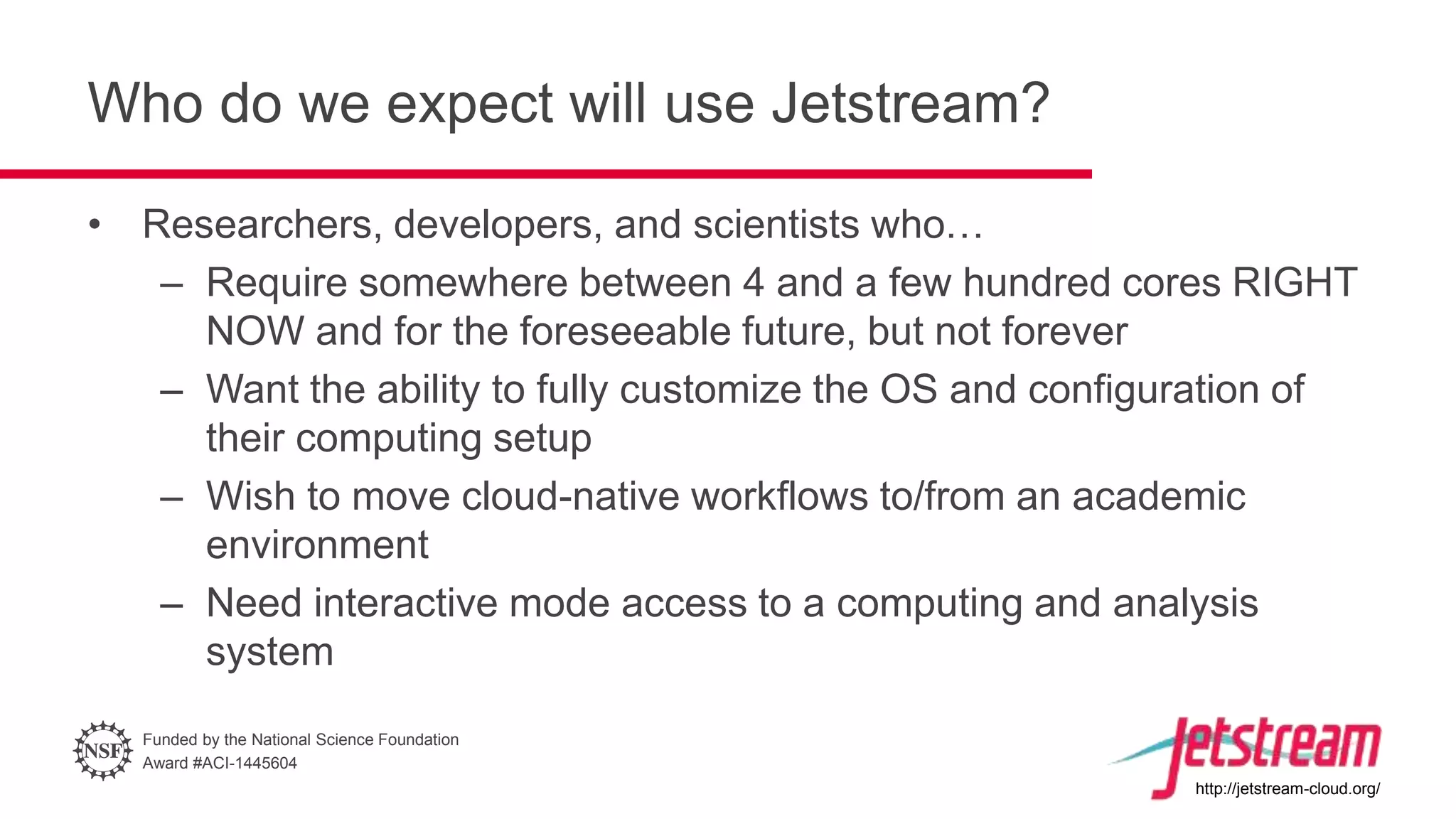Funded by the National Science Foundation
Award #ACI-1445604
http://jetstream-cloud.org/
Who do we expect will use Jetstream?
• Researchers, developers, and scientists who…
– Require somewhere between 4 and a few hundred cores RIGHT
NOW and for the foreseeable future, but not forever
– Want the ability to fully customize the OS and configuration of
their computing setup
– Wish to move cloud-native workflows to/from an academic
environment
– Need interactive mode access to a computing and analysis
system
 