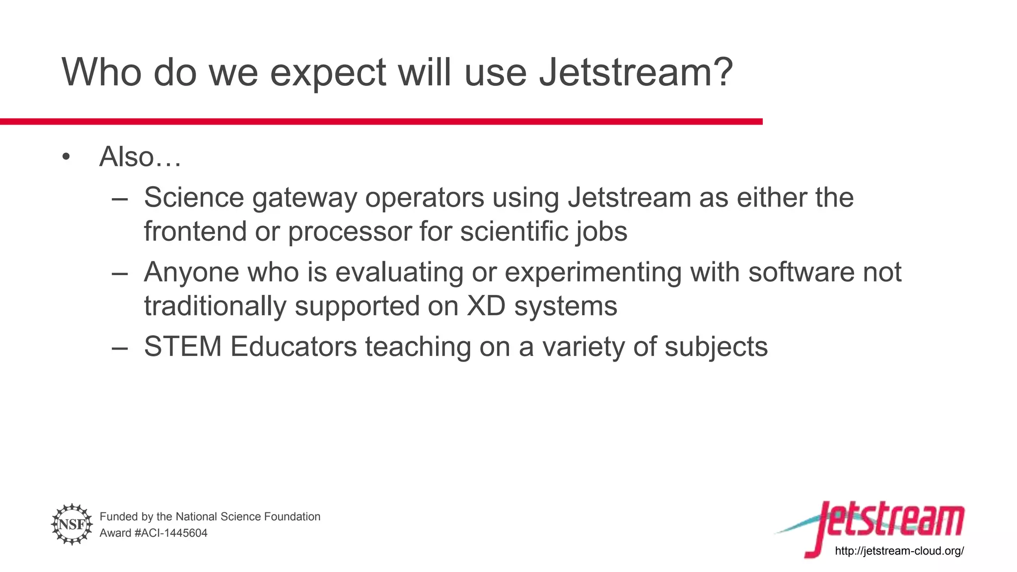 Funded by the National Science Foundation
Award #ACI-1445604
http://jetstream-cloud.org/
Who do we expect will use Jetstream?
• Also…
– Science gateway operators using Jetstream as either the
frontend or processor for scientific jobs
– Anyone who is evaluating or experimenting with software not
traditionally supported on XD systems
– STEM Educators teaching on a variety of subjects
 