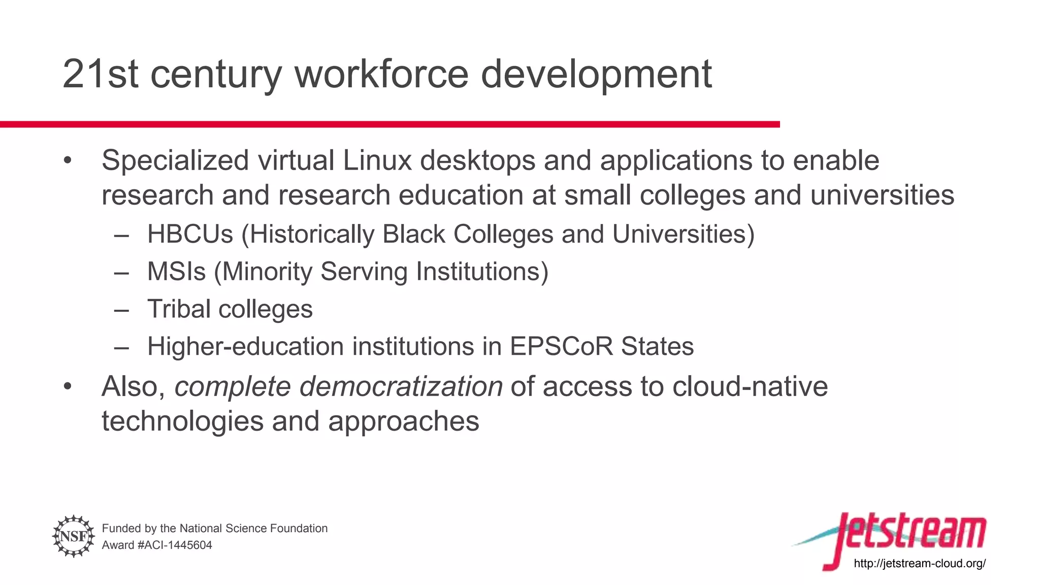 Funded by the National Science Foundation
Award #ACI-1445604
http://jetstream-cloud.org/
21st century workforce development
• Specialized virtual Linux desktops and applications to enable
research and research education at small colleges and universities
– HBCUs (Historically Black Colleges and Universities)
– MSIs (Minority Serving Institutions)
– Tribal colleges
– Higher-education institutions in EPSCoR States
• Also, complete democratization of access to cloud-native
technologies and approaches
 