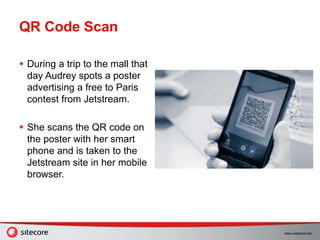 www.sitecore.net
QR Code Scan
 During a trip to the mall that
day Audrey spots a poster
advertising a free to Paris
contest from Jetstream.
 She scans the QR code on
the poster with her smart
phone and is taken to the
Jetstream site in her mobile
browser.
 