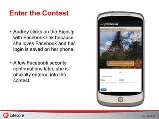www.sitecore.net
Enter the Contest
 Audrey clicks on the SignUp
with Facebook link because
she loves Facebook and her
login is saved on her phone.
 A few Facebook security
confirmations later, she is
officially entered into the
contest.
 