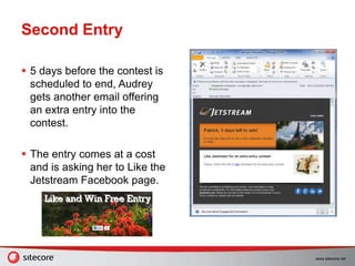 www.sitecore.net
Second Entry
 5 days before the contest is
scheduled to end, Audrey
gets another email offering
an extra entry into the
contest.
 The entry comes at a cost
and is asking her to Like the
Jetstream Facebook page.
 