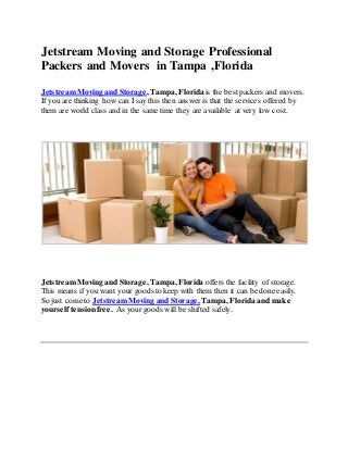 Jetstream Moving and Storage Professional
Packers and Movers in Tampa ,Florida
JetstreamMoving and Storage, Tampa, Florida is the bestpackers and movers.
If you are thinking how can I say this then answer is that the services offered by
them are world class and in the same time they are available at very low cost.
JetstreamMoving and Storage, Tampa, Florida offers the facility of storage.
This means if you want your goods to keep with them then it can be done easily.
So just come to JetstreamMoving and Storage, Tampa, Florida and make
yourself tension free. As your goods will be shifted safely.
 