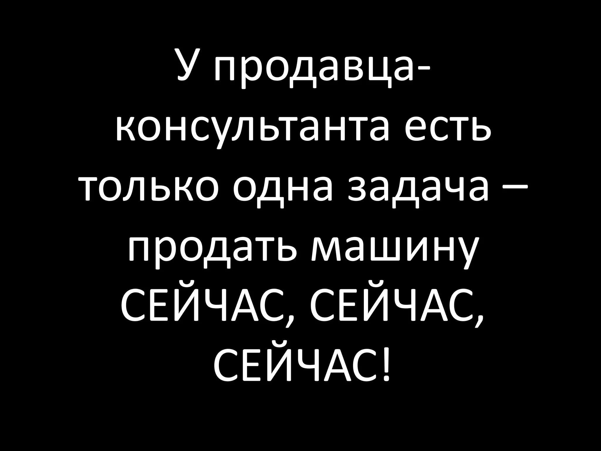 У продавца-
  консультанта есть
только одна задача –
   продать машину
  СЕЙЧАС, СЕЙЧАС,
       СЕЙЧАС!
 