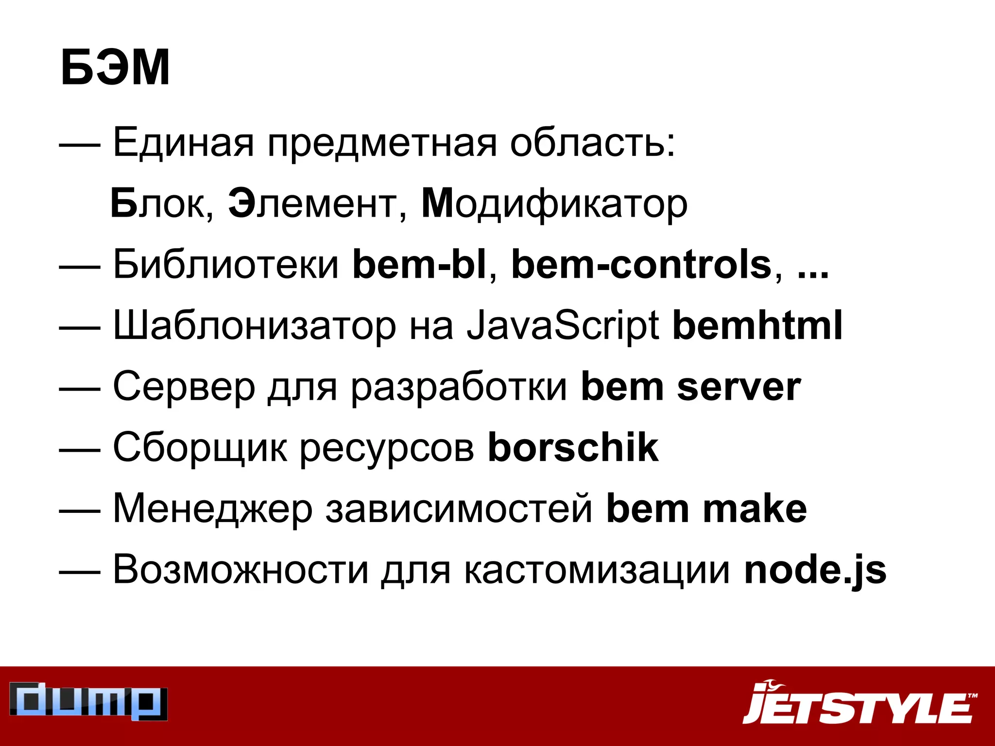 БЭМ
— Единая предметная область:
Блок, Элемент, Модификатор
— Библиотеки bem-bl, bem-controls, ...
— Шаблонизатор на JavaScript bemhtml
— Сервер для разработки bem server
— Сборщик ресурсов borschik
— Менеджер зависимостей bem make
— Возможности для кастомизации node.js
 