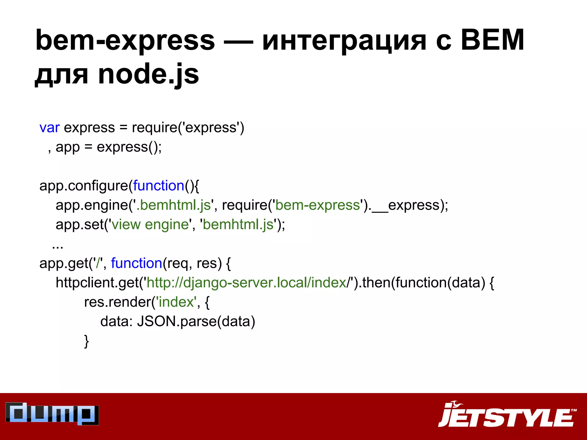 bem-express — интеграция с BEM
для node.js
var express = require('express')
, app = express();
app.configure(function(){
app.engine('.bemhtml.js', require('bem-express').__express);
app.set('view engine', 'bemhtml.js');
...
app.get('/', function(req, res) {
httpclient.get('http://django-server.local/index/').then(function(data) {
res.render('index', {
data: JSON.parse(data)
}
 