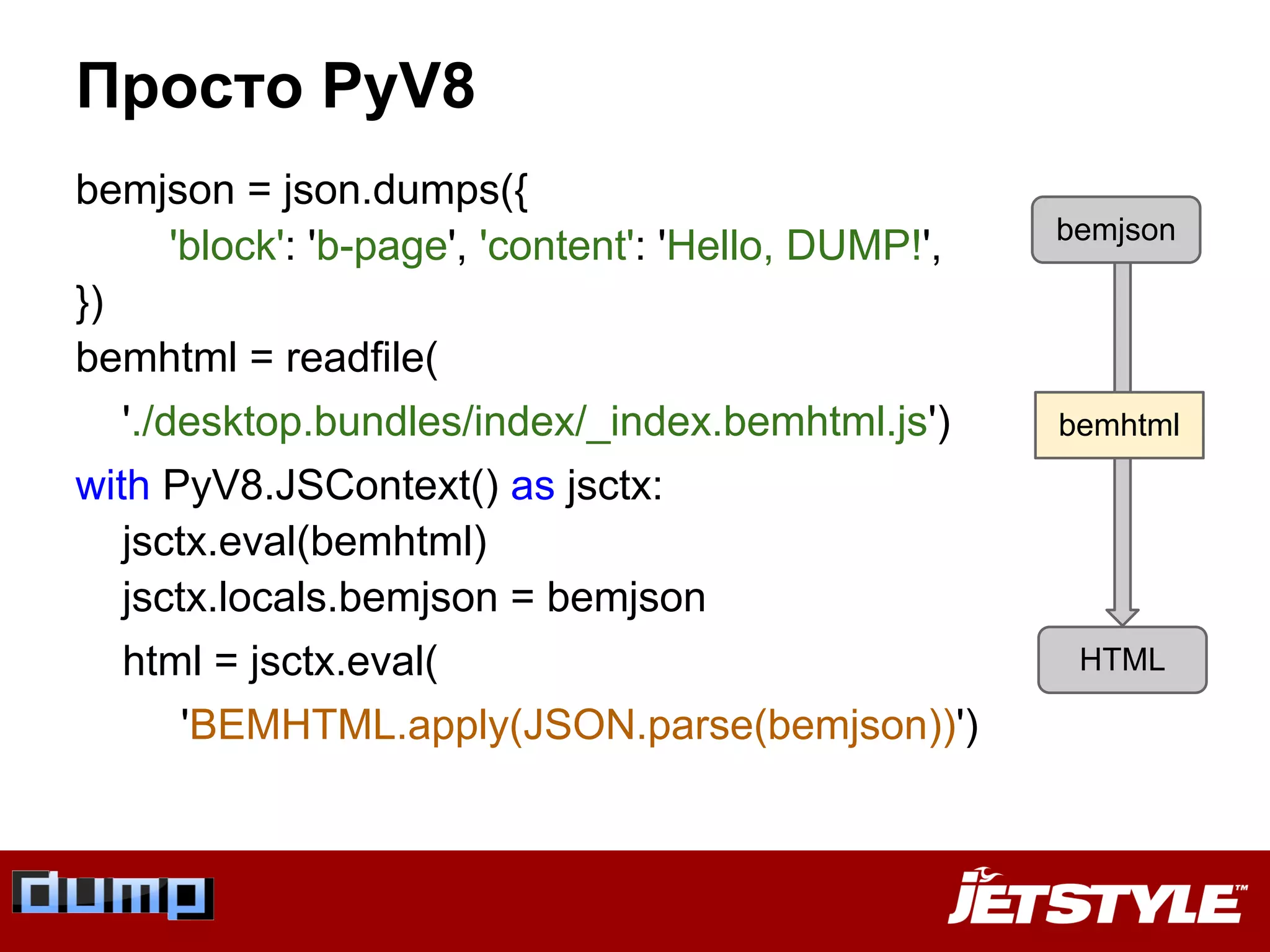 Просто PyV8
bemjson = json.dumps({
'block': 'b-page', 'content': 'Hello, DUMP!',
})
bemhtml = readfile(
'./desktop.bundles/index/_index.bemhtml.js')
with PyV8.JSContext() as jsctx:
jsctx.eval(bemhtml)
jsctx.locals.bemjson = bemjson
html = jsctx.eval(
'BEMHTML.apply(JSON.parse(bemjson))')
HTML
bemjson
bemhtml
 