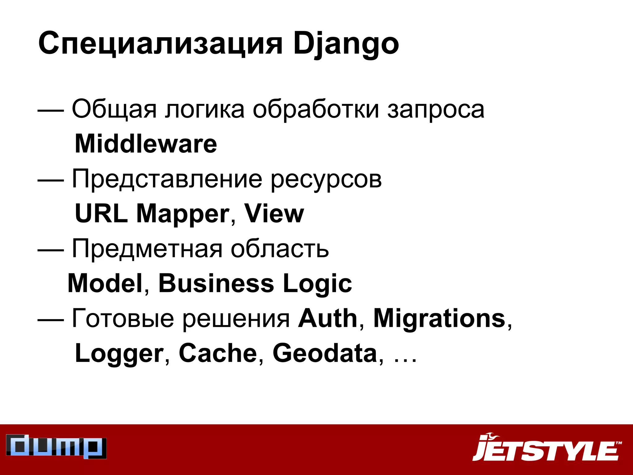 — Общая логика обработки запроса
Middleware
— Представление ресурсов
URL Mapper, View
— Предметная область
Model, Business Logic
— Готовые решения Auth, Migrations,
Logger, Cache, Geodata, …
Специализация Django
 