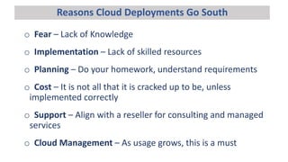 Reasons Cloud Deployments Go South
o Fear – Lack of Knowledge
o Implementation – Lack of skilled resources
o Planning – Do your homework, understand requirements
o Cost – It is not all that it is cracked up to be, unless
implemented correctly
o Support – Align with a reseller for consulting and managed
services
o Cloud Management – As usage grows, this is a must
 
