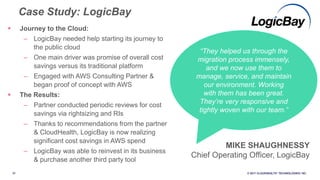 37 © 2017 CLOUDHEALTH
®
TECHNOLOGIES I NC.
 Journey to the Cloud:
– LogicBay needed help starting its journey to
the public cloud
– One main driver was promise of overall cost
savings versus its traditional platform
– Engaged with AWS Consulting Partner &
began proof of concept with AWS
 The Results:
– Partner conducted periodic reviews for cost
savings via rightsizing and RIs
– Thanks to recommendations from the partner
& CloudHealth, LogicBay is now realizing
significant cost savings in AWS spend
– LogicBay was able to reinvest in its business
& purchase another third party tool
Case Study: LogicBay
“They helped us through the
migration process immensely,
and we now use them to
manage, service, and maintain
our environment. Working
with them has been great.
They’re very responsive and
tightly woven with our team.”
MIKE SHAUGHNESSY
Chief Operating Officer, LogicBay
 