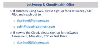 JetSweep & CloudHealth Offer
o If currently using AWS, please sign-up for a JetSweep / CHT
Pilot and reach out to
o cbarbanti@jetsweep.co
o colin@cloudhealthtech.com
o If new to the Cloud, please sign-up for JetSweep
Assessment, Migration, TCO or Test Drive
o cbarbanti@jetsweep.co
 