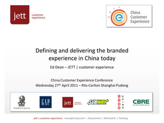 Defining and delivering the branded
     experience in China today
        Ed Dean – JETT | customer experience


       China Customer Experience Conference
Wednesday 27th April 2011 – Ritz-Carlton Shanghai Pudong
 