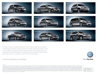 GTI                                                                                                                                            CC                                                                                                                                             Tiguan




Golf                                                                                                                                           All-new Jetta                                                                                                                                  Routan




Eos                                                                                                                                            Jetta SportWagen                                                                                                                               All-new Touareg




The VW of today is completely different from the VW you might know. We have
a wide range of models, including world-class sedans, SUVs, and a minivan, each
one more stylish and refined than ever before. And even though we’ve grown, rest
assured that every VW still provides the exhilarating driving experience that has always
been at the core of our reputation. Some things will never change.



Yes, that’s recycled paper you’re holding.



vw.com
©2010 Volkswagen of America, Inc. Printed in the U.S.A. Volkswagen of America, Inc., believes the specifications in this brochure to be correct at the time of printing. Specifications, standard equipment, options, fabrics and colors are subject to change without notice. Some features may be unavailable when your vehicle is built. Some vehicles are pictured
with options that may be available at extra cost or may not be available on some models. Ask your dealer about availability of options and verify that the vehicle you ordered includes the equipment you ordered. Tires are supplied and warranted by their manufacturer. “Volkswagen, the Volkswagen logo, “Das Auto, “Jetta, “TDI, and “DSG” are registered
                                                                                                                                                                                                                                                                                             ”                                 ”       ”    ”
trademarks of Volkswagen AG. “Carefree Maintenance” is a trademark and the Carefree Maintenance logo and “Side Curtain Protection” are a registered trademarks of Volkswagen Group of America, Inc. “Tiptronic” is a registered trademark of Dr. Ing. h.c. F. Porsche AG. “Bluetooth” is a registered trademark of Bluetooth SIG, Inc. ©2010 SIRIUS XM Radio
Inc. “SIRIUS, “XM” and all related marks and logos are trademarks of SIRIUS XM Radio Inc. and its subsidiaries. SIRIUS Service: SIRIUS Radio requires subscription, sold separately after trial period. Other fees and taxes will apply. Subscriptions governed by SIRIUS Terms and Conditions available at sirius.com. If you decide to continue your SIRIUS service
            ”
at the end of your complimentary trial, the self-paid plan you choose will automatically renew and bill at then-current rates until you call 1-888-539-7474 to cancel. SIRIUS U.S. satellite service available only to those at least 18 years of age in the 48 contiguous United States, D.C., and Puerto Rico (with coverage limitations). Volkswagen DVD
Navigation depends on signals from the worldwide Global Positioning Satellite network. The vehicle’s electrical system, and existing wireless and satellite technologies, must be available and operating properly for the system to function. The system is designed to provide you with suggested routes in locating addresses, destinations and other points of
interest. Changes in street names, construction zones, traffic flow, points of interest and other road system changes are beyond the control of Volkswagen of America, Inc. Complete detailed mapping of lanes, roads, streets, toll roads, highways, etc., is not possible, therefore you may encounter discrepancies between the mapping and your actual location.
Please rely on your individual judgment in determining whether or not to follow a suggested navigation route. Periodically the mapping is updated and a new DVD will be required in order to maintain the latest navigation information available to us. These will be available for purchase from time to time at additional cost. For further information regarding
any Volkswagen model, please call 1-800-DRIVE-VW, or just look us up at vw.com. VW11NCSBUS
 