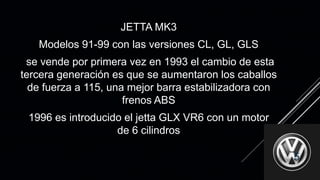 JETTA MK3
Modelos 91-99 con las versiones CL, GL, GLS
se vende por primera vez en 1993 el cambio de esta
tercera generación es que se aumentaron los caballos
de fuerza a 115, una mejor barra estabilizadora con
frenos ABS
1996 es introducido el jetta GLX VR6 con un motor
de 6 cilindros
5
 