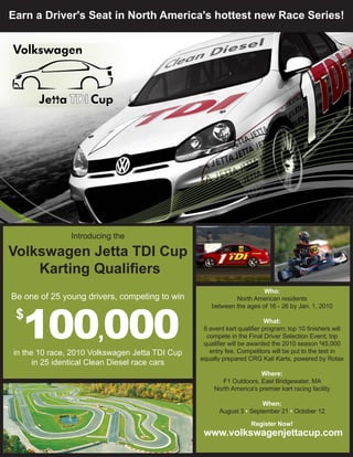Earn a Driver's Seat in North America's hottest new Race Series!




               Introducing the

Volkswagen Jetta TDI Cup
    Karting Qualifiers
                                                                      Who:
Be one of 25 young drivers, competing to win                North American residents




  100,000
                                                    between the ages of 16 - 26 by Jan. 1, 2010
 $                                                                       What:
                                                 6 event kart qualifier program; top 10 finishers will
                                                  compete in the Final Driver Selection Event; top
                                                 qualifier will be awarded the 2010 season $45,000
in the 10 race, 2010 Volkswagen Jetta TDI Cup      entry fee. Competitors will be put to the test in
                                                equally prepared CRG Kali Karts, powered by Rotax
      in 25 identical Clean Diesel race cars
                                                                      Where:
                                                        F1 Outdoors, East Bridgewater, MA
                                                     North America's premier kart racing facility

                                                                      When:
                                                       August 3 • September 21 • October 12

                                                                   Register Now!
                                                 www.volkswagenjettacup.com
 