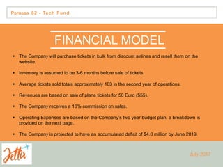 Parnasa 62 - Tech Fund
FINANCIAL MODEL
 The Company will purchase tickets in bulk from discount airlines and resell them on the
website.
 Inventory is assumed to be 3-6 months before sale of tickets.
 Average tickets sold totals approximately 103 in the second year of operations.
 Revenues are based on sale of plane tickets for 50 Euro ($55).
 The Company receives a 10% commission on sales.
 Operating Expenses are based on the Company’s two year budget plan, a breakdown is
provided on the next page.
 The Company is projected to have an accumulated deficit of $4.0 million by June 2019.
July 2017
 