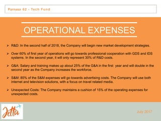 Parnasa 62 - Tech Fund
OPERATIONAL EXPENSES
 R&D: In the second half of 2018, the Company will begin new market development strategies.
 Over 60% of first year of operations will go towards professional cooperation with GDS and IDS
systems. In the second year, it will only represent 30% of R&D costs.
 G&A: Salary and training makes up about 25% of the G&A in the first year and will double in the
second year as the Company increases the workforce.
 S&M: 85% of the S&M expenses will go towards advertising costs. The Company will use both
internet and television solutions, with a focus on travel related media.
 Unexpected Costs: The Company maintains a cushion of 15% of the operating expenses for
unexpected costs.
July 2017
 