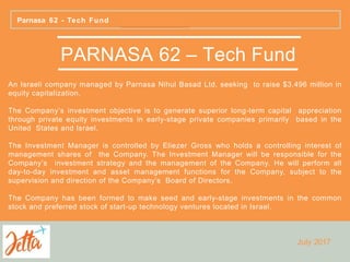 PARNASA 62 – Tech Fund
An Israeli company managed by Parnasa Nihul Basad Ltd, seeking to raise $3.496 million in
equity capitalization.
The Company’s investment objective is to generate superior long-term capital appreciation
through private equity investments in early-stage private companies primarily based in the
United States and Israel.
The Investment Manager is controlled by Eliezer Gross who holds a controlling interest of
management shares of the Company. The Investment Manager will be responsible for the
Company’s investment strategy and the management of the Company. He will perform all
day-to-day investment and asset management functions for the Company, subject to the
supervision and direction of the Company’s Board of Directors.
The Company has been formed to make seed and early-stage investments in the common
stock and preferred stock of start-up technology ventures located in Israel.
Parnasa 62 - Tech Fund
July 2017
 