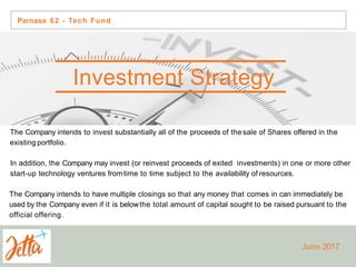 The Company intends to invest substantially all of the proceeds of the sale of Shares offered in the
existing portfolio.
In addition, the Company may invest (or reinvest proceeds of exited investments) in one or more other
start-up technology ventures fromtime to time subject to the availability of resources.
The Company intends to have multiple closings so that any money that comes in can immediately be
used by the Company even if it is belowthe total amount of capital sought to be raised pursuant to the
official offering.
Investment Strategy
Parnasa 62 - Tech Fund
June 2017
 