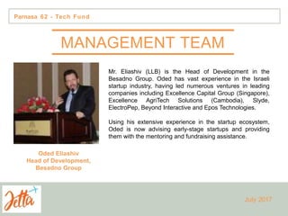Mr. Eliashiv (LLB) is the Head of Development in the
Besadno Group. Oded has vast experience in the Israeli
startup industry, having led numerous ventures in leading
companies including Excellence Capital Group (Singapore),
Excellence AgriTech Solutions (Cambodia), Slyde,
ElectroPep, Beyond Interactive and Epos Technologies.
Using his extensive experience in the startup ecosystem,
Oded is now advising early-stage startups and providing
them with the mentoring and fundraising assistance.
Oded Eliashiv
Head of Development,
Besadno Group
Parnasa 62 - Tech Fund
July 2017
MANAGEMENT TEAM
 