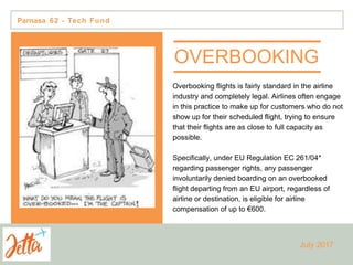 OVERBOOKING
Overbooking flights is fairly standard in the airline
industry and completely legal. Airlines often engage
in this practice to make up for customers who do not
show up for their scheduled flight, trying to ensure
that their flights are as close to full capacity as
possible.
Specifically, under EU Regulation EC 261/04*
regarding passenger rights, any passenger
involuntarily denied boarding on an overbooked
flight departing from an EU airport, regardless of
airline or destination, is eligible for airline
compensation of up to €600.
Parnasa 62 - Tech Fund
July 2017
 