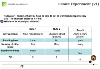 Choice Experiment (VI) Rutevalg 1: Imagine that you have to bike to get to work/school/sport every day. The shortest distance is 4 km.  Which route would you choose? Few some many Number of stops  4 5 6 Km many Many Few Number of other bikes path No Lane Bicicling lane Along a Park (picture) Shopping street (picture) Main road (picture) Environment Rute 3 Rute 2 Rute 1 