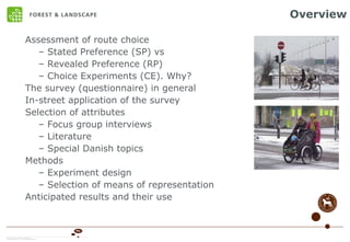 Overview Assessment of route choice  Stated Preference (SP) vs Revealed Preference (RP) Choice Experiments (CE). Why? The survey (questionnaire) in general In-street application of the survey Selection of attributes Focus group interviews Literature Special Danish topics Methods Experiment design Selection of means of representation Anticipated results and their use 